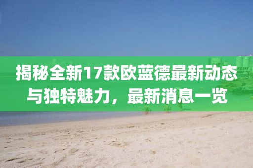 揭秘全新17款歐藍(lán)德最新動態(tài)與獨特魅力，最新消息一覽