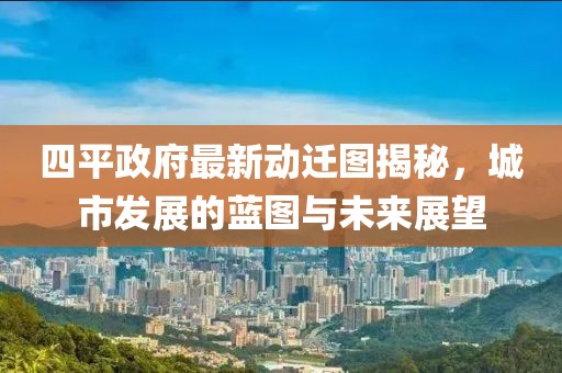 四平政府最新動遷圖揭秘，城市發(fā)展的藍(lán)圖與未來展望