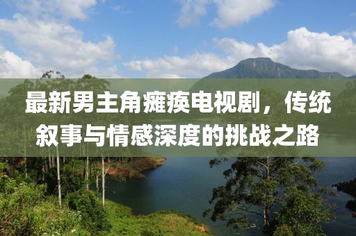 最新男主角癱瘓電視劇，傳統(tǒng)敘事與情感深度的挑戰(zhàn)之路