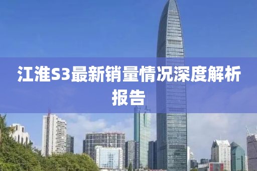 江淮S3最新銷量情況深度解析報告