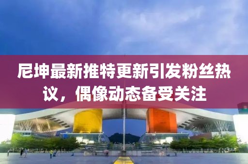 尼坤最新推特更新引發(fā)粉絲熱議，偶像動態(tài)備受關注