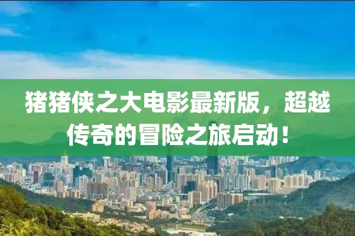 豬豬俠之大電影最新版，超越傳奇的冒險之旅啟動！