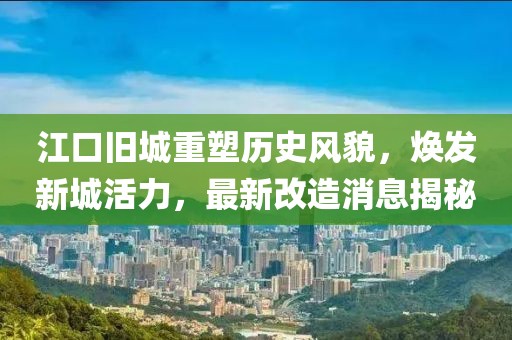 江口舊城重塑歷史風貌，煥發(fā)新城活力，最新改造消息揭秘