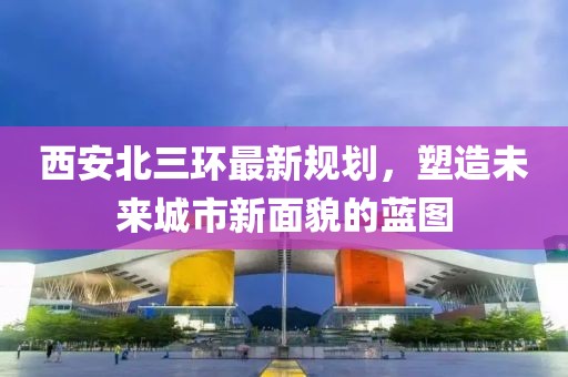 西安北三環(huán)最新規(guī)劃，塑造未來城市新面貌的藍圖
