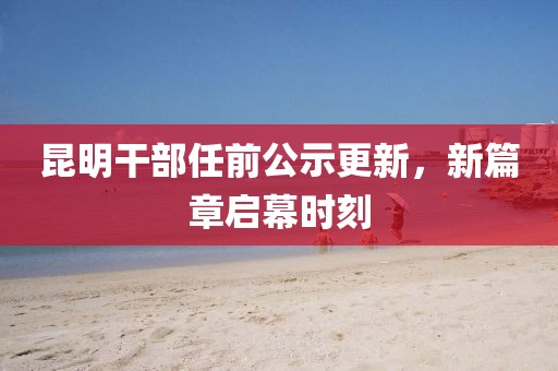 昆明干部任前公示更新，新篇章啟幕時(shí)刻