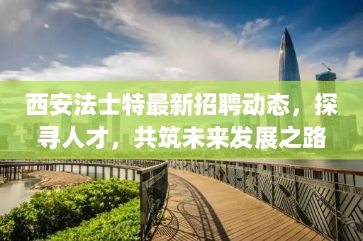 西安法士特最新招聘動(dòng)態(tài)，探尋人才，共筑未來(lái)發(fā)展之路