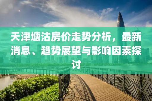 天津塘沽房價(jià)走勢(shì)分析，最新消息、趨勢(shì)展望與影響因素探討
