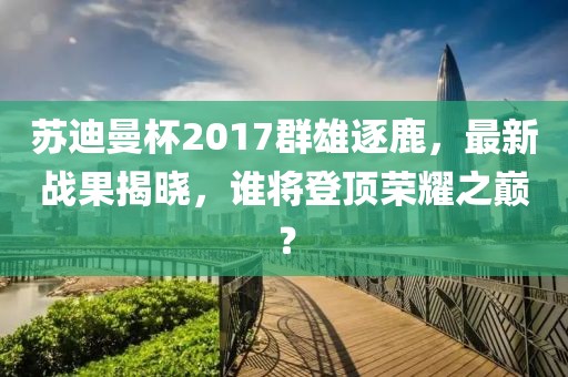 蘇迪曼杯2017群雄逐鹿，最新戰(zhàn)果揭曉，誰將登頂榮耀之巔？
