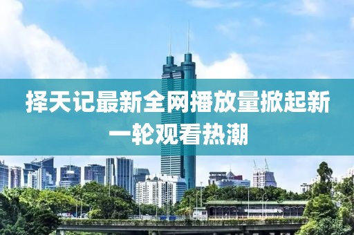 擇天記最新全網(wǎng)播放量掀起新一輪觀看熱潮
