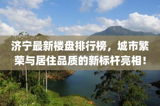 濟(jì)寧最新樓盤排行榜，城市繁榮與居住品質(zhì)的新標(biāo)桿亮相！