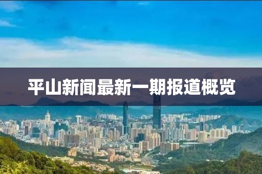 平山新聞最新一期報(bào)道概覽