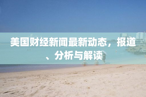 美國(guó)財(cái)經(jīng)新聞最新動(dòng)態(tài)，報(bào)道、分析與解讀