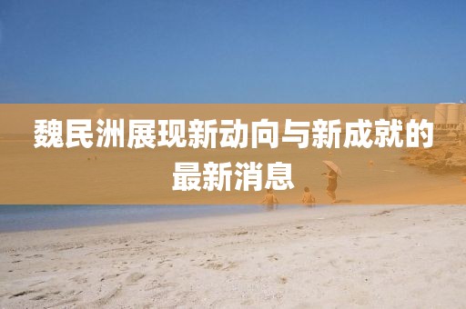 魏民洲展現(xiàn)新動(dòng)向與新成就的最新消息