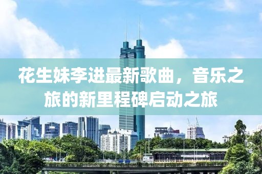花生妹李進(jìn)最新歌曲，音樂(lè)之旅的新里程碑啟動(dòng)之旅