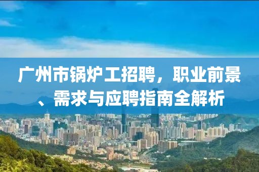 廣州市鍋爐工招聘，職業(yè)前景、需求與應(yīng)聘指南全解析
