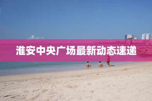 淮安中央廣場(chǎng)最新動(dòng)態(tài)速遞