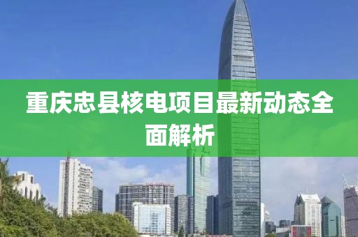 重慶忠縣核電項(xiàng)目最新動(dòng)態(tài)全面解析
