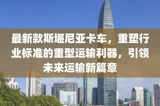 最新款斯堪尼亞卡車，重塑行業(yè)標(biāo)準(zhǔn)的重型運(yùn)輸利器，引領(lǐng)未來運(yùn)輸新篇章