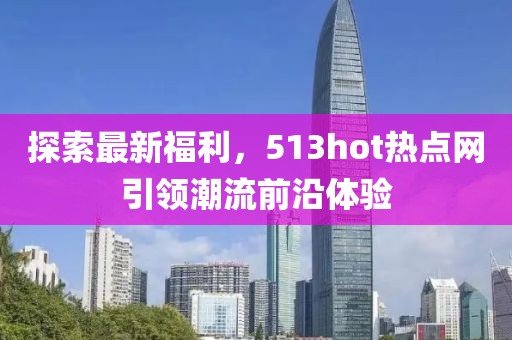 探索最新福利，513hot熱點網(wǎng)引領(lǐng)潮流前沿體驗