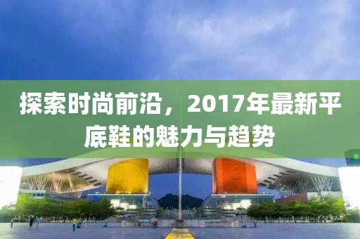探索時尚前沿，2017年最新平底鞋的魅力與趨勢