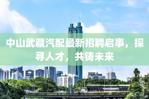 中山武藏汽配最新招聘啟事，探尋人才，共鑄未來(lái)