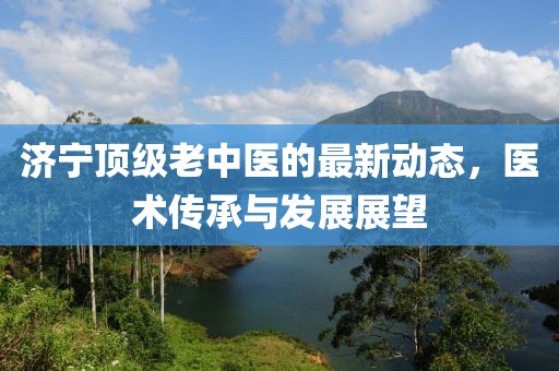濟寧頂級老中醫(yī)的最新動態(tài)，醫(yī)術傳承與發(fā)展展望