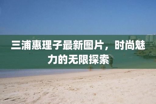 三浦惠理子最新圖片，時尚魅力的無限探索