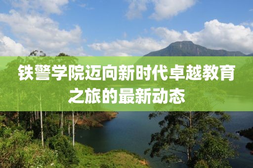 鐵警學(xué)院邁向新時(shí)代卓越教育之旅的最新動(dòng)態(tài)