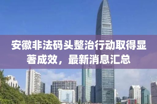 安徽非法碼頭整治行動(dòng)取得顯著成效，最新消息匯總