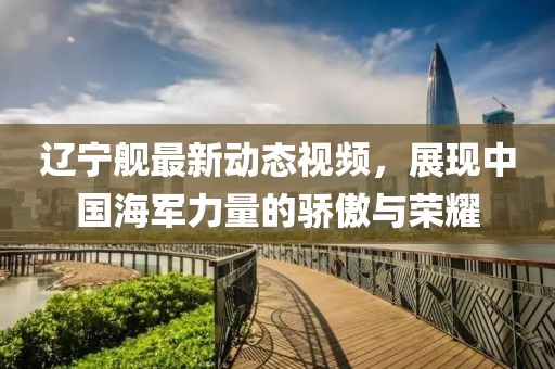 遼寧艦最新動(dòng)態(tài)視頻，展現(xiàn)中國(guó)海軍力量的驕傲與榮耀