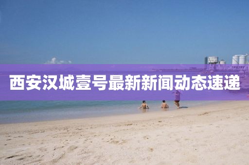 西安漢城壹號最新新聞動態(tài)速遞
