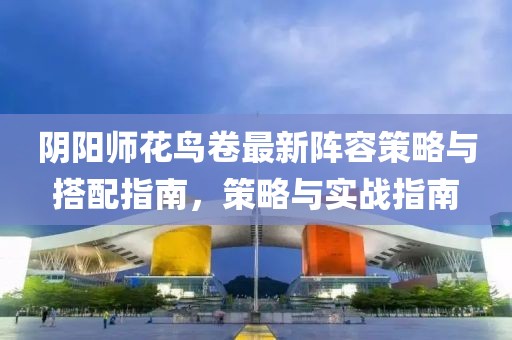 陰陽師花鳥卷最新陣容策略與搭配指南，策略與實戰(zhàn)指南