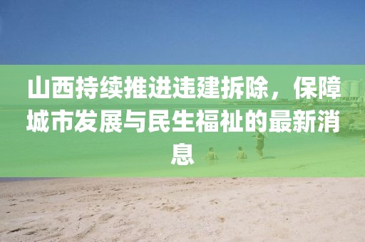 山西持續(xù)推進(jìn)違建拆除，保障城市發(fā)展與民生福祉的最新消息