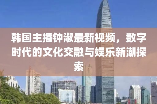 韓國主播鐘淑最新視頻，數(shù)字時(shí)代的文化交融與娛樂新潮探索