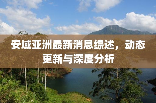 安域亞洲最新消息綜述，動(dòng)態(tài)更新與深度分析