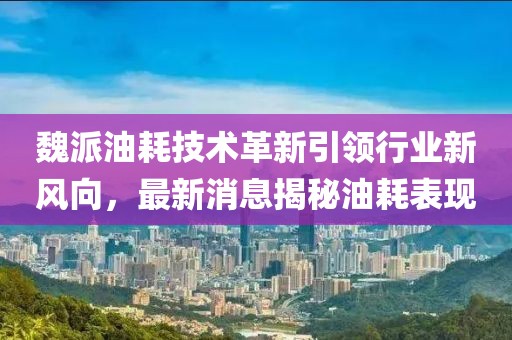 魏派油耗技術(shù)革新引領(lǐng)行業(yè)新風(fēng)向，最新消息揭秘油耗表現(xiàn)