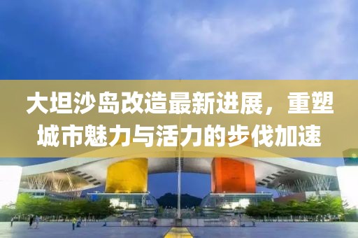 大坦沙島改造最新進(jìn)展，重塑城市魅力與活力的步伐加速
