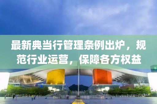 最新典當(dāng)行管理?xiàng)l例出爐，規(guī)范行業(yè)運(yùn)營(yíng)，保障各方權(quán)益