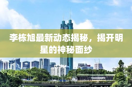 李棟旭最新動(dòng)態(tài)揭秘，揭開明星的神秘面紗