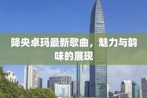 降央卓瑪最新歌曲，魅力與韻味的展現(xiàn)