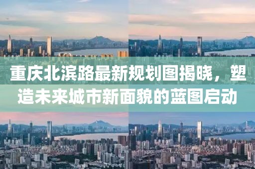重慶北濱路最新規(guī)劃圖揭曉，塑造未來(lái)城市新面貌的藍(lán)圖啟動(dòng)