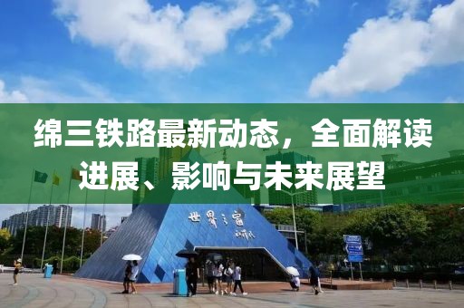 綿三鐵路最新動態(tài)，全面解讀進展、影響與未來展望
