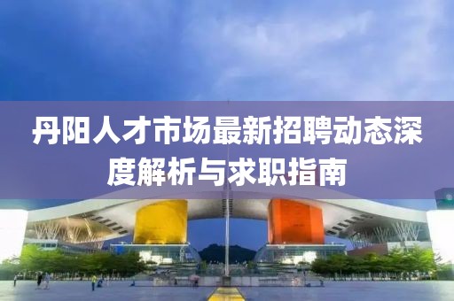 丹陽(yáng)人才市場(chǎng)最新招聘動(dòng)態(tài)深度解析與求職指南