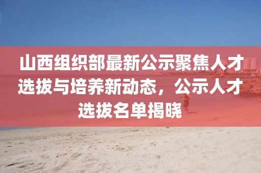 山西組織部最新公示聚焦人才選拔與培養(yǎng)新動態(tài)，公示人才選拔名單揭曉
