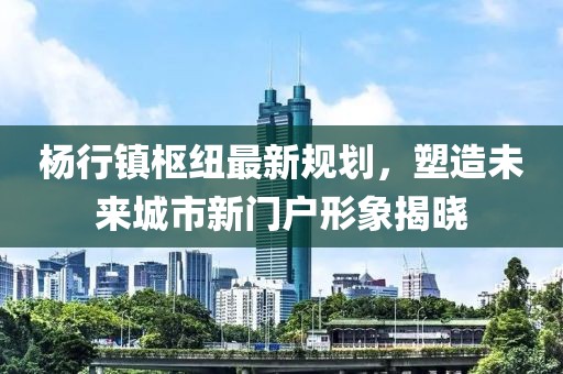 楊行鎮(zhèn)樞紐最新規(guī)劃，塑造未來(lái)城市新門戶形象揭曉