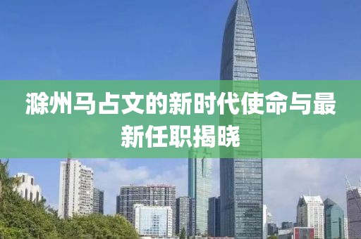 滁州馬占文的新時代使命與最新任職揭曉