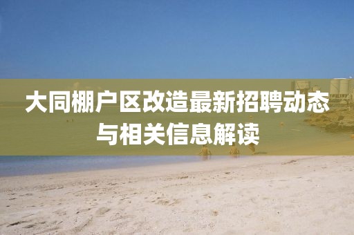 大同棚戶區(qū)改造最新招聘動態(tài)與相關(guān)信息解讀