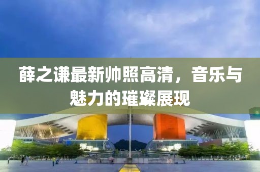 薛之謙最新帥照高清，音樂與魅力的璀璨展現(xiàn)