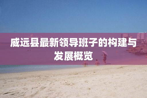 威遠縣最新領(lǐng)導班子的構(gòu)建與發(fā)展概覽
