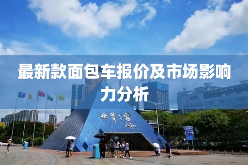 最新款面包車報(bào)價(jià)及市場(chǎng)影響力分析
